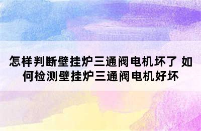 怎样判断壁挂炉三通阀电机坏了 如何检测壁挂炉三通阀电机好坏